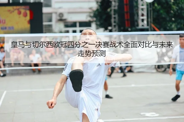 皇马与切尔西欧冠四分之一决赛战术全面对比与未来走势预测
