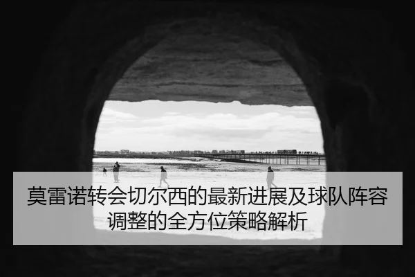 莫雷诺转会切尔西的最新进展及球队阵容调整的全方位策略解析